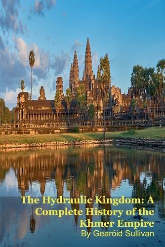 The Hydraulic Kingdom: A Complete History of the Khmer Empire