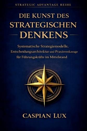 Die Kunst des strategischen Denkens: Systematische Strategiemodelle, Entscheidungsarchitektur und Praxiswerkzeuge für Führungskräfte im Mittelstand