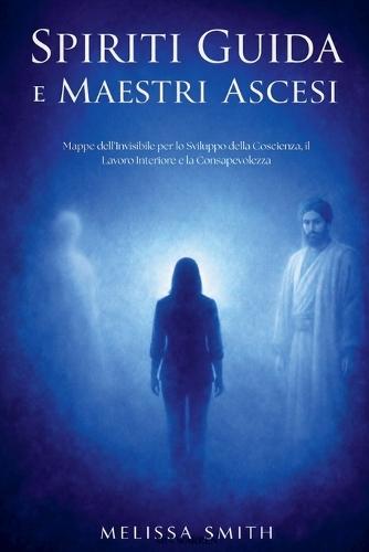 Spiriti Guida e Maestri Ascesi: Mappe dell'Invisibile per lo Sviluppo della Coscienza, il Lavoro Interiore e la Consapevolezza