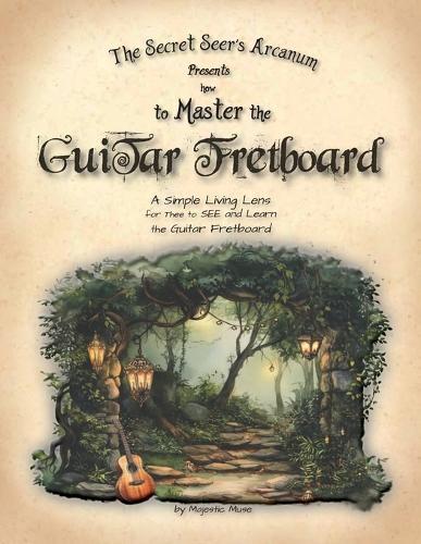 The Secret Seer's Arcanum Presents How to Master the Guitar Fretboard: A Simple Living Lens for Thee to SEE and Learn the Guitar Fretboard