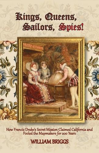 Kings, Queens, Sailors, Spies!: How Francis Drake's Secret Mission Claimed California and Fooled the Mapmakers for 200 Years