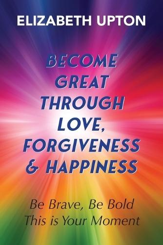 Become Great Through Love, Forgiveness, & Happiness: Be Brave, Be Bold, This is Your Moment