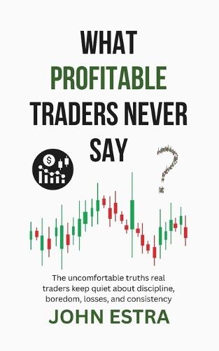 What Profitable Traders Never Say: The uncomfortable truths real traders keep quiet about discipline, boredom, losses, and consistency