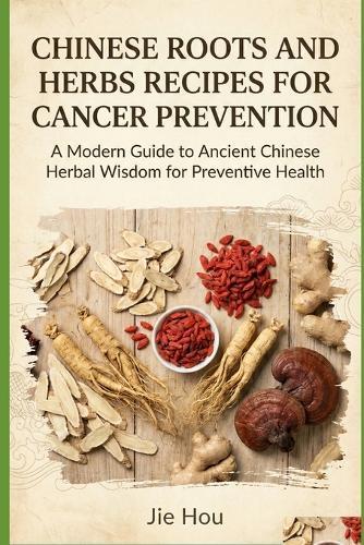 Chinese Roots and Herbs Recipes for Cancer Prevention: A Practical Guide to Traditional Recipes for Cancer Risk Reduction, Immune Strength, and Lifelong Wellness