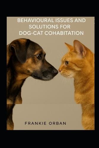 Behavioural Issues and Solutions for Dog-Cat Cohabitation: A Step-by-Step Guide to Understanding Behavior, Preventing Conflict, and Helping Dogs and Cats Live Happily Together