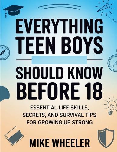 Everything Teen Boys Should Know Before 18: Essential Life Skills, Secret, And Survival Tips For Growing Up Strong