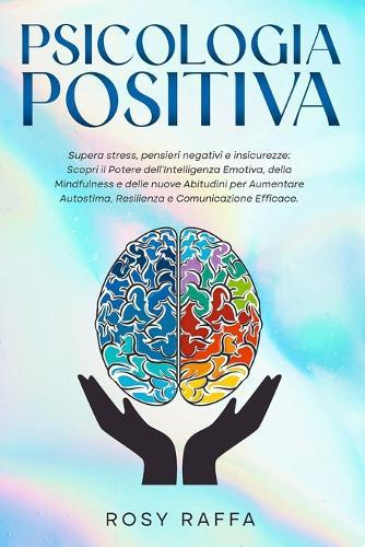 Psicologia Positiva: Supera stress, pensieri negativi e insicurezze: Scopri il Potere dell'Intelligenza Emotiva, della Mindfulness e delle nuove Abitudini per Aumentare Autostima, Resilienza e Com