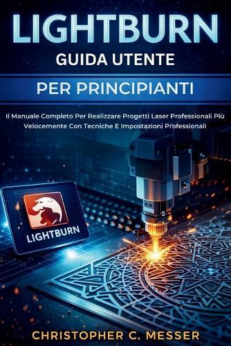 LightBurn Guida Utente Per Principianti: Il Manuale Completo Per Realizzare Progetti Laser Professionali Più Velocemente Con Tecniche E Impostazioni Professionali