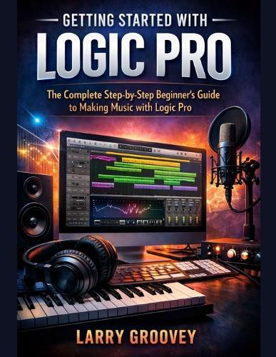 Getting Started With Logic Pro: The Complete Step-by-Step Beginner's Guide to Making Music with Logic Pro