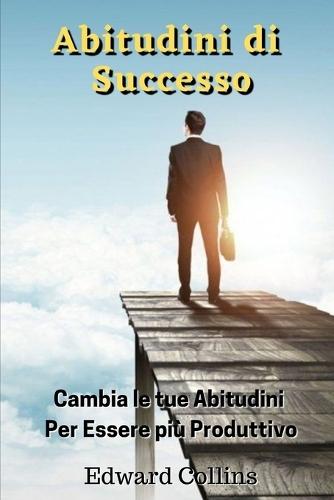 Abitudini di Successo: Cambia le tue abitudini per essere più produttivo, migliorare la tua disciplina, potenziare la concentrazione e la gestione magistrale del tempo