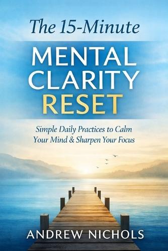 The 15-Minute Mental Clarity Reset: Simple daily practices to calm your mind, sharpen focus, and regain control - without burnout