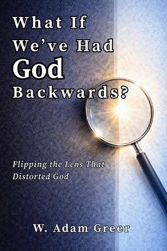 What If We've Had God Backwards?: Flipping the Lens That Distorted God