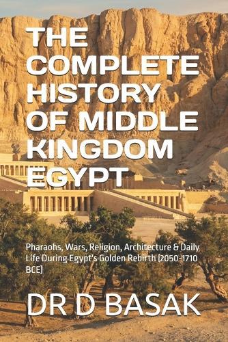 The Complete History of Middle Kingdom Egypt: Pharaohs, Wars, Religion, Architecture & Daily Life During Egypt's Golden Rebirth (2050-1710 BCE)
