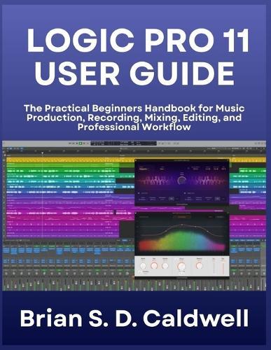 Logic Pro 11 User Guide: The Practical Beginners Handbook for Music Production, Recording, Mixing, Editing, and Professional Workflow