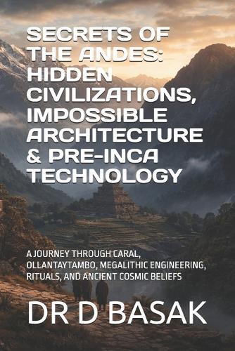 Secrets of the Andes: Hidden Civilizations, Impossible Architecture & Pre-Inca Technology: A Journey Through Caral, Ollantaytambo, Megalithic Engineering, Rituals, and Ancient Cosmic Beliefs