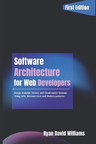 Software Architecture for Web Developers: Design Scalable, Secure, and Cloud-Native Systems Using APIs, Microservices, and Modern Patterns