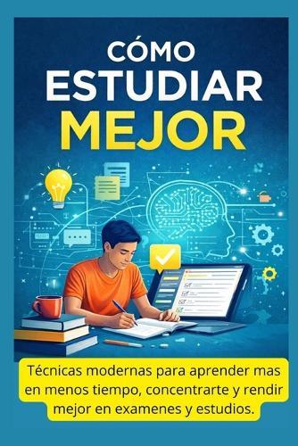 Cómo Estudiar Mejor: Técnicas modernas para aprender más en menos tiempo, concentrarte y rendir mejor en exámenes y estudios
