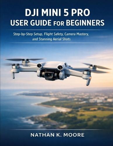 Dji Mini 5 Pro User Guide for Beginners: Step-by-Step Setup, Flight Safety, Camera Mastery, and Stunning Aerial Shots