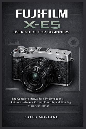 Fujifilm X-E5 User Guide for Beginners: The Complete Manual for Film Simulations, Autofocus Mastery, Custom Controls, and Stunning Mirrorless Photos