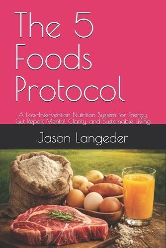 The 5 Foods Protocol: A Low-Intervention Nutrition System for Energy, Gut Repair, Mental Clarity, and Sustainable Living