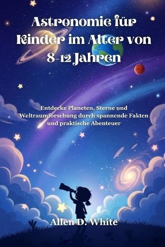 Astronomie für Kinder im Alter von 8-12 Jahren: Entdecke Planeten, Sterne und Weltraumforschung durch spannende Fakten und praktische Abenteuer