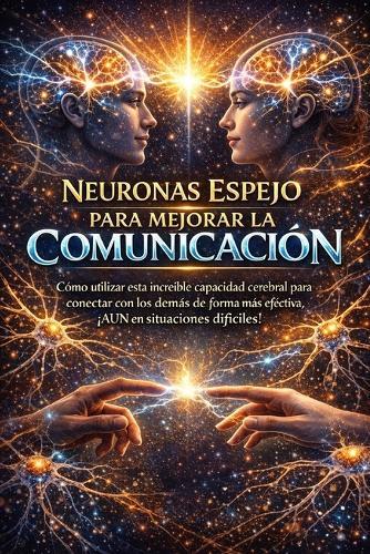 Neuronas Espejo Para Mejorar La Comunicación: Cómo utilizar esta increíble capacidad cerebral para conectar con los demás de forma más efectiva, ¡AUN en situaciones difíciles!