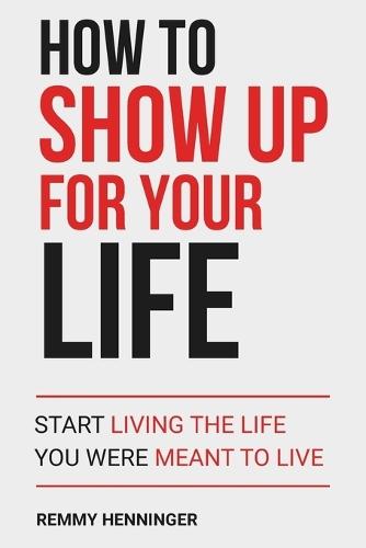 How to Show Up for Your Life: Start Living the Life You were MEANT to Live