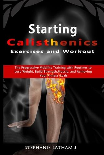 Starting Calisthenics Exercises and Workout: The Progressive Mobility Training with Routines to Lose Weight, Build Strength, Muscle, and Achieving Your Fitness Goals