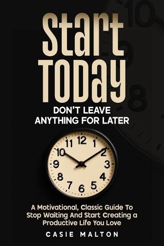 Start Today - Don't Leave Anything for Later: A Motivational, Classic Guide To Stop Waiting And Start Creating a Productive Life You Love