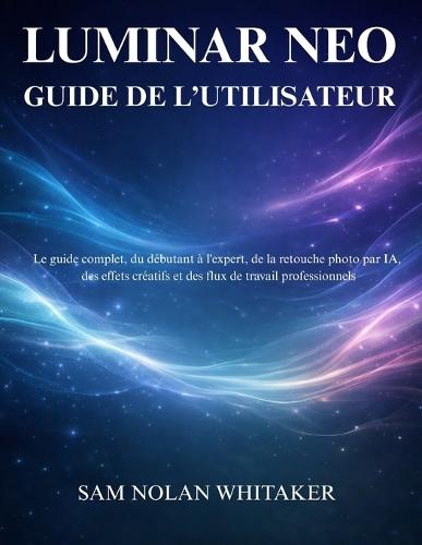Luminar Neo Guide de l'Utilisateur: Guide complet pour apprendre la retouche photo par IA, les effets créatifs et les flux de travail modernes