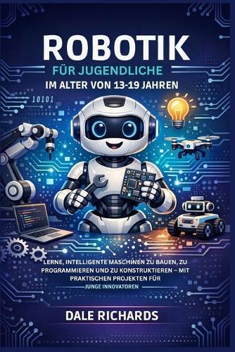 Robotik Für Jugendliche Im Alter Von 13-19 Jahren: Lerne, Intelligente Maschinen Zu Bauen, Zu Programmieren Und Zu Konstruktieren - Mit Praktischen Projekten Für Junge Innovatoren.