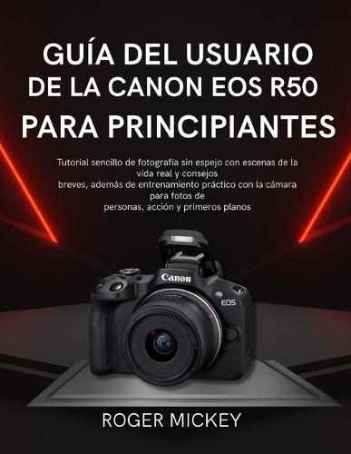 Guía del usuario de la Canon EOS R50 para principiantes: Tutorial sencillo de fotografía sin espejo con escenas de la vida real y consejos breves, además de entrenamiento práctico con la cámara para fotos de personas, acción y primeros planos