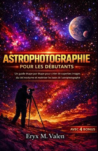 Astrophotographie Pour les débutants: Un guide étape par étape pour créer de superbes images du ciel nocturne et maîtriser les bases de l'astrophotographie