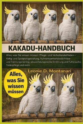 Kakadu-Handbuch: Alles, was Sie wissen müssen: Pflege- und Verhaltensleitfaden - Käfig- und Spielplatzgestaltung, Aufmerksamkeitsbedürfnisse und Trennungstraining, abwechslungsreiche Ernährung und Futtersuche, Federpflege und mehr