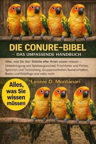 Die Conure-Bibel - Das Umfassende Handbuch: Alles, was Sie über Sittiche aller Arten wissen müssen - Unterbringung und Spielzeugwechsel, Frischfutter und Pellets, Sprechen und Tricktraining, Gruppenverhalten/Sozialverhalten, Baden und Fellpflege...