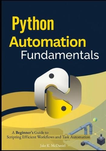 Python Automation Fundamentals: A Beginner's Guide to Scripting Efficient Workflows and Task Automation