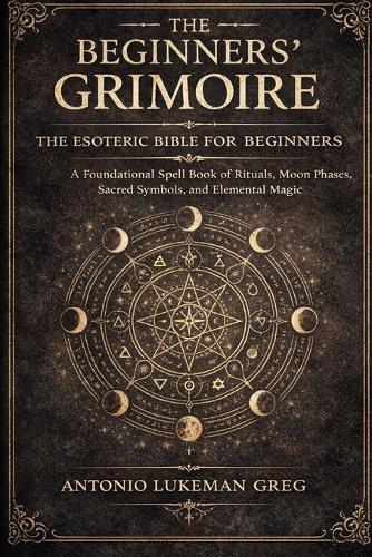 The Beginners' Grimoire: THE ESOTERIC BIBLE FOR BEGINNER: A Foundational Spell book of Rituals, Moon Phases, Sacred Symbols, and Elemental Magic