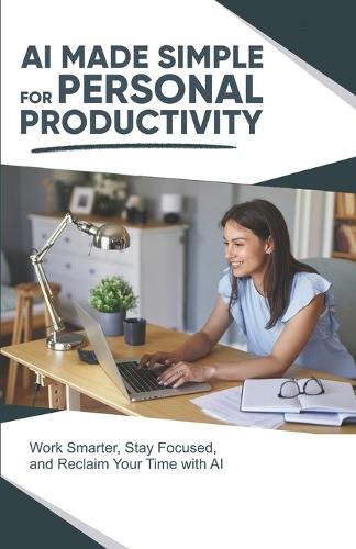 AI Made Simple for Personal Productivity: Work Smarter, Stay Focused, and Reclaim Your Time with AI