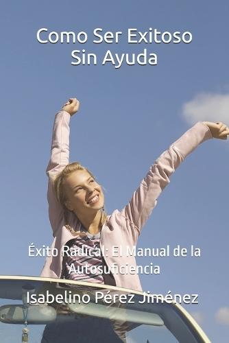 Como Ser Exitoso Sin Ayuda: Éxito Radical: El Manual de la Autosuficiencia