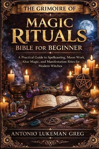 The Grimoire of Magic Rituals Bible for Beginner: A Practical Guide to Spellcasting, Moon Work, Altar Magic, and Manifestation Rites for Modern Witches