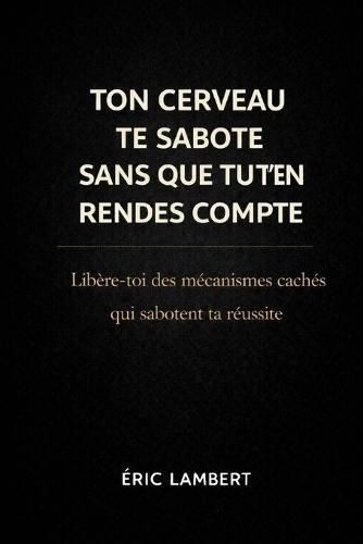 Ton Cerveau Te Sabote Sans Que Tu T'en Rendes Compte: La programmation invisible qui t'empêche d'avancer