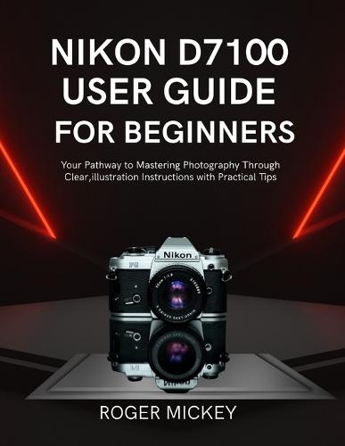 Nikon D7100 User Guide for Beginners: Your Pathway to Mastering Photography Through Clear, illustration Instructions with Practical Tips
