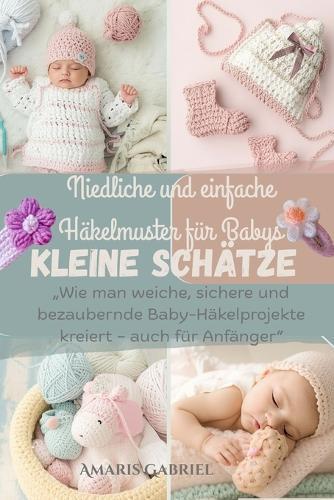 Winzige Schätze: Niedliche und einfache Häkelmuster für Babys: ""Wie man weiche, sichere und bezaubernde Baby-Häkelprojekte kreiert - auch für Anfänger""