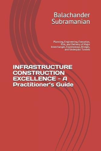 INFRASTRUCTURE CONSTRUCTION EXCELLENCE - A Practitioner's Guide: Planning, Engineering, Execution, Risk, and Delivery of Major Interchanges, Expressways, Bridges, and Underpass Tunnels