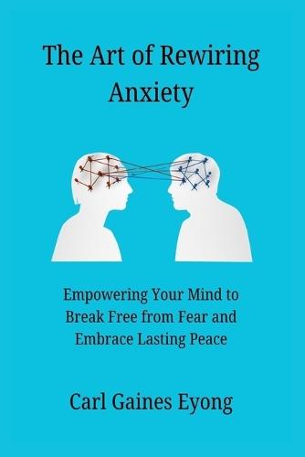 The Art of Rewiring Anxiety: Empowering Your Mind to Break Free from Fear and Embrace Lasting Peace