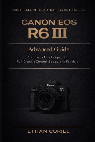 Canon EOS R6 III: Advanced Guide: Professional Techniques for Full Creative Control, Speed, and Precision