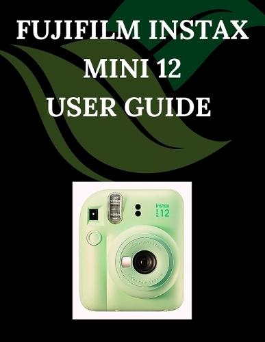 Fujifilm Instax Mini 12 User Guide: A Step-by-Step Manual for Beginners and Seniors Covering Essential Camera Features, Creative Techniques, Tips, Tricks and Effortless Videography Skills