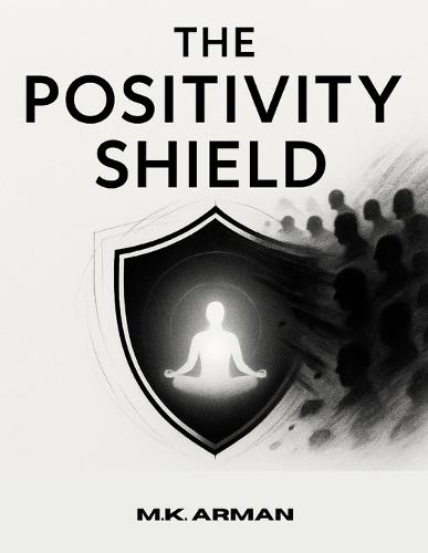 The Positivity Shield: Stay Positive, Protect Your Energy From Negativity, Maintain Mental Peace, And Thrive While Interacting With Challenging Or Toxic People