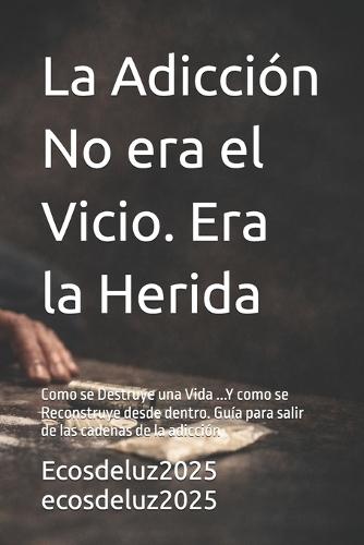 La Adicción No era el Vicio. Era la Herida: Como se Destruye una Vida ...Y como se Reconstruye desde dentro. Guía para salir de las cadenas de la adicción