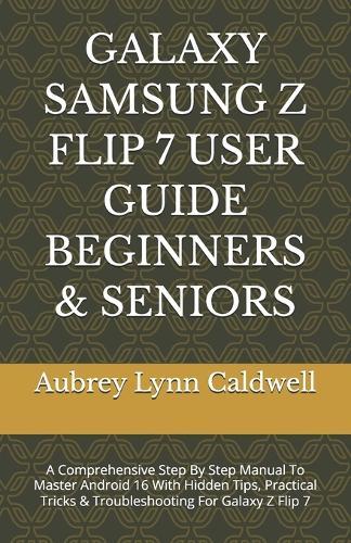 Galaxy Samsung Z Flip 7 User Guide Beginners & Seniors: A Comprehensive Step By Step Manual To Master Android 16 With Hidden Tips, Practical Tricks & Troubleshooting For Galaxy Z Flip 7